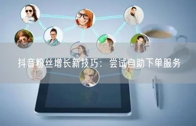 抖音粉丝增长新技巧：尝试自助下单服务