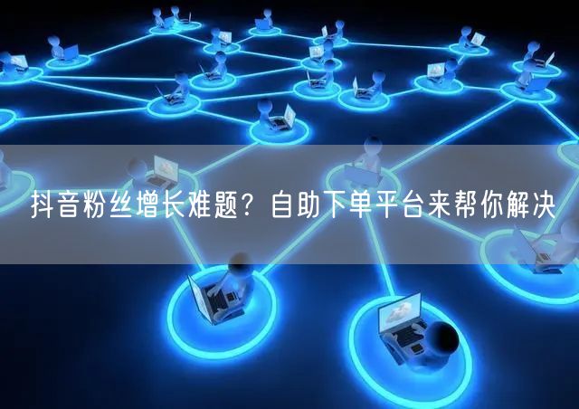 抖音粉丝增长难题？自助下单平台来帮你解决