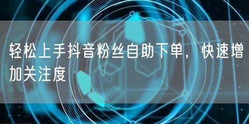 轻松上手抖音粉丝自助下单，快速增加关注度