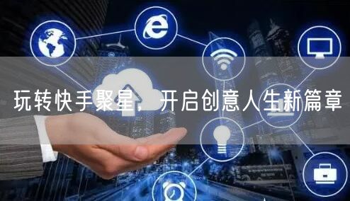 玩转快手聚星，开启创意人生新篇章