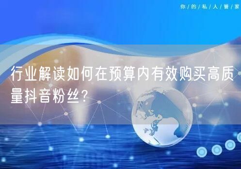 行业解读如何在预算内有效购买高质量抖音粉丝？