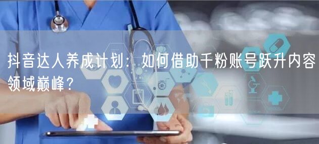 抖音达人养成计划：如何借助千粉账号跃升内容领域巅峰？