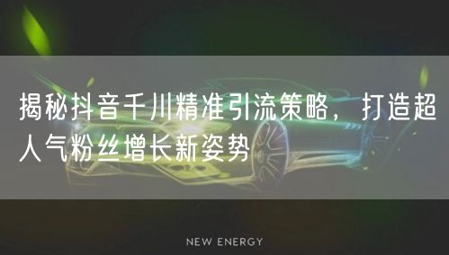 揭秘抖音千川精准引流策略，打造超人气粉丝增长新姿势
