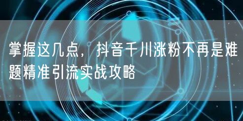 掌握这几点，抖音千川涨粉不再是难题精准引流实战攻略