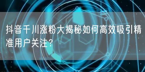 抖音千川涨粉大揭秘如何高效吸引精准用户关注？