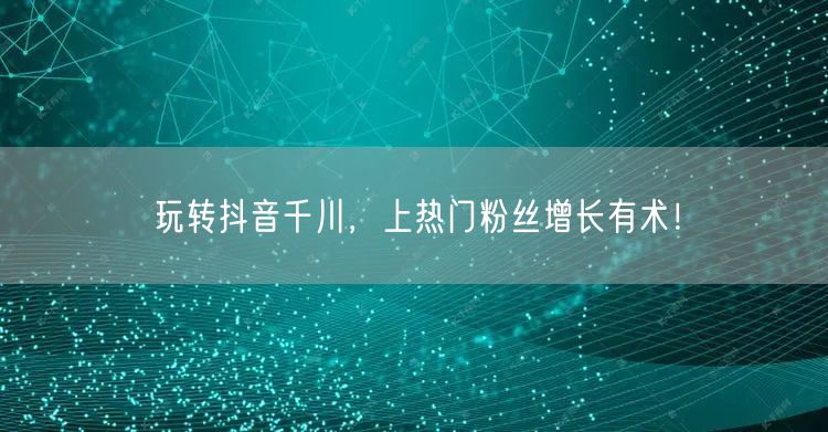 玩转抖音千川，上热门粉丝增长有术！