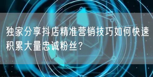 独家分享抖店精准营销技巧如何快速积累大量忠诚粉丝？