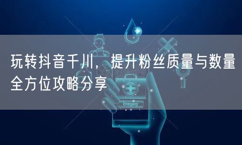 玩转抖音千川，提升粉丝质量与数量全方位攻略分享