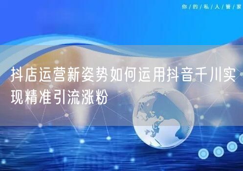 抖店运营新姿势如何运用抖音千川实现精准引流涨粉