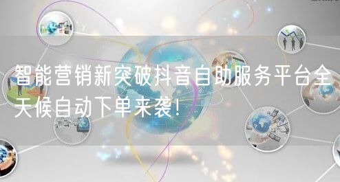 智能营销新突破抖音自助服务平台全天候自动下单来袭！