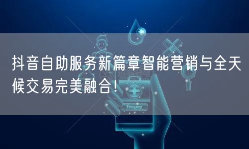 抖音自助服务新篇章智能营销与全天候交易完美融合！
