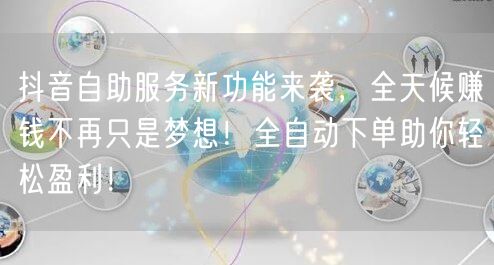 抖音自助服务新功能来袭，全天候赚钱不再只是梦想！全自动下单助你轻松盈利！