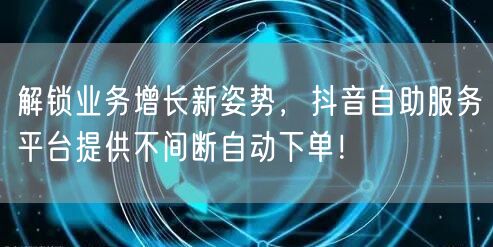 解锁业务增长新姿势，抖音自助服务平台提供不间断自动下单！