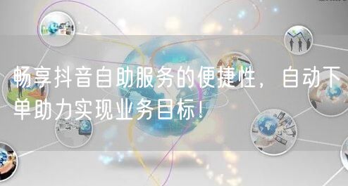 畅享抖音自助服务的便捷性，自动下单助力实现业务目标！