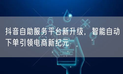 抖音自助服务平台新升级，智能自动下单引领电商新纪元