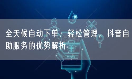 全天候自动下单，轻松管理，抖音自助服务的优势解析