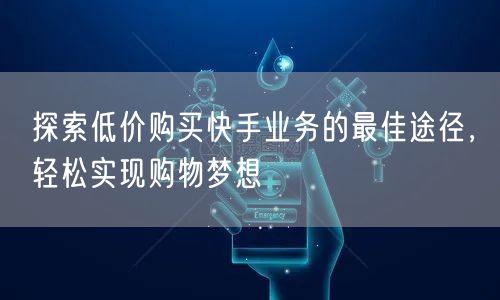 探索低价购买快手业务的最佳途径，轻松实现购物梦想