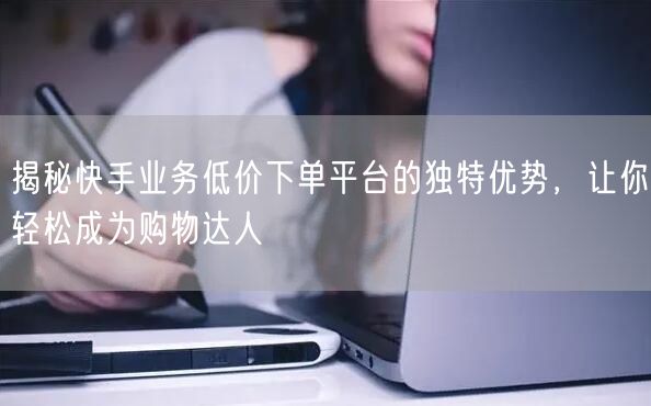 揭秘快手业务低价下单平台的独特优势，让你轻松成为购物达人