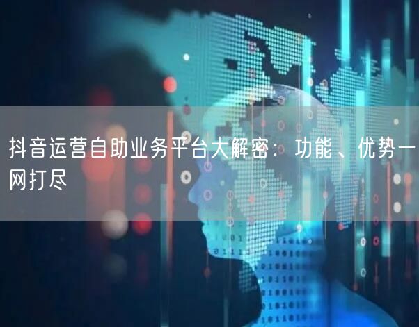 抖音运营自助业务平台大解密:功能、优势一网打尽