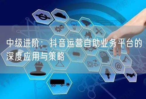 中级进阶：抖音运营自助业务平台的深度应用与策略