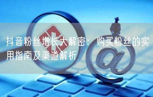 抖音粉丝增长大解密：购买粉丝的实用指南及渠道解析