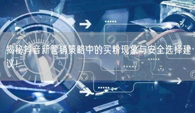 揭秘抖音新营销策略中的买粉现象与安全选择建议！
