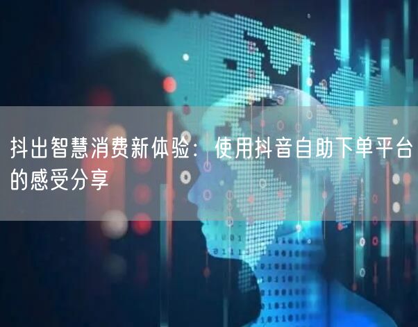 抖出智慧消费新体验：使用抖音自助下单平台的感受分享