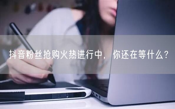 抖音粉丝抢购火热进行中，你还在等什么？